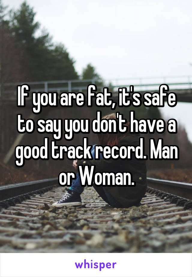 If you are fat, it's safe to say you don't have a good track record. Man or Woman.