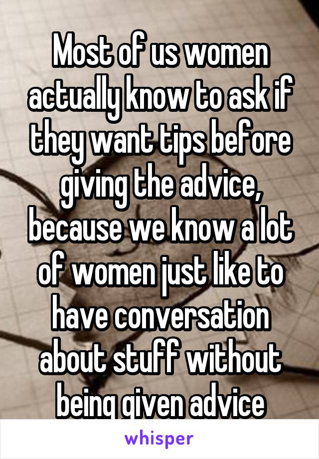 Most of us women actually know to ask if they want tips before giving the advice, because we know a lot of women just like to have conversation about stuff without being given advice