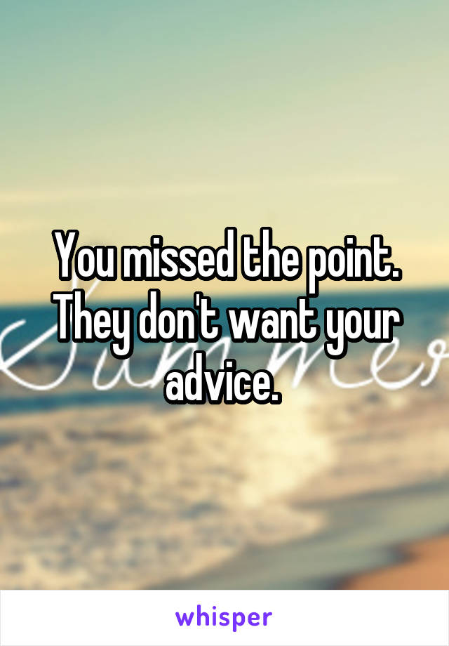 You missed the point. They don't want your advice. 