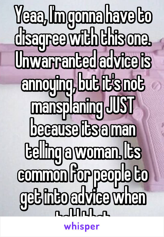 Yeaa, I'm gonna have to disagree with this one. Unwarranted advice is annoying, but it's not mansplaning JUST because its a man telling a woman. Its common for people to get into advice when told that