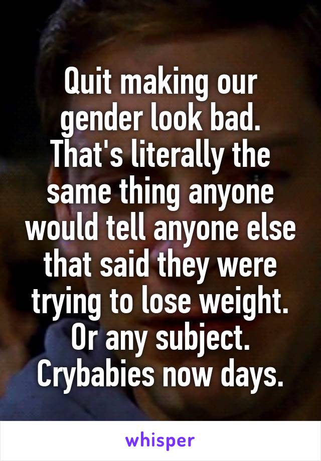 Quit making our gender look bad. That's literally the same thing anyone would tell anyone else that said they were trying to lose weight. Or any subject. Crybabies now days.