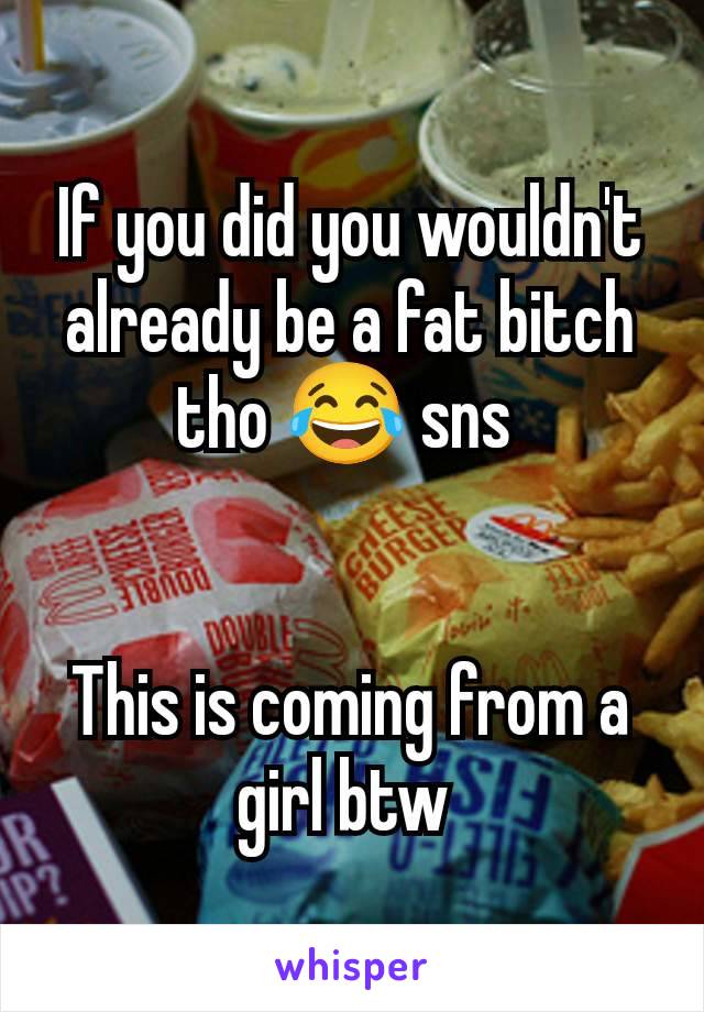 If you did you wouldn't already be a fat bitch tho 😂 sns 


This is coming from a girl btw 