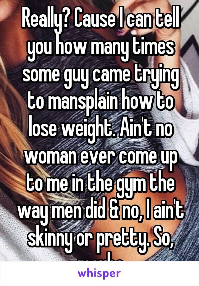 Really? Cause I can tell you how many times some guy came trying to mansplain how to lose weight. Ain't no woman ever come up to me in the gym the way men did & no, I ain't skinny or pretty. So, maybe