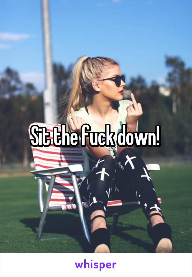 Sit the fuck down! 