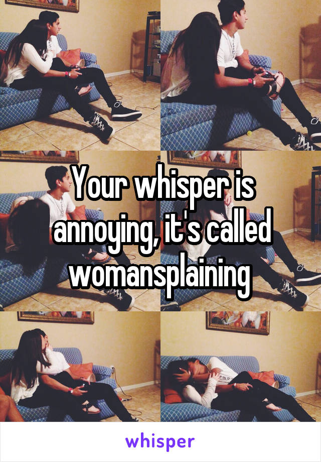 Your whisper is annoying, it's called womansplaining 