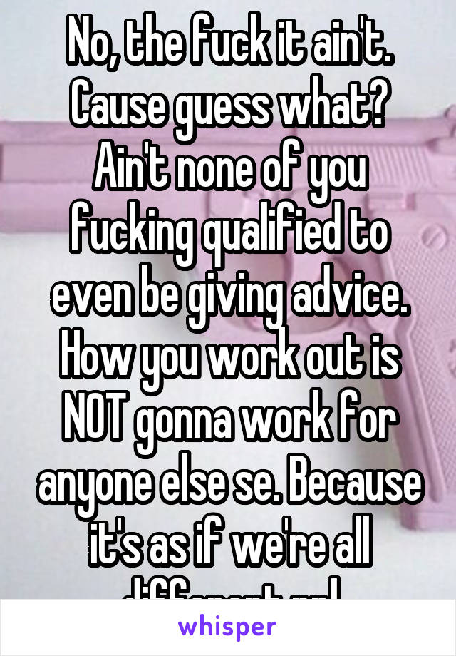 No, the fuck it ain't. Cause guess what? Ain't none of you fucking qualified to even be giving advice. How you work out is NOT gonna work for anyone else se. Because it's as if we're all different ppl