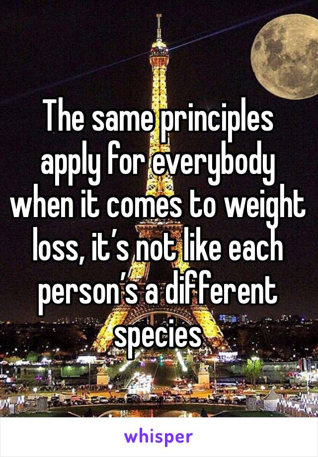 The same principles apply for everybody when it comes to weight loss, it’s not like each person’s a different species