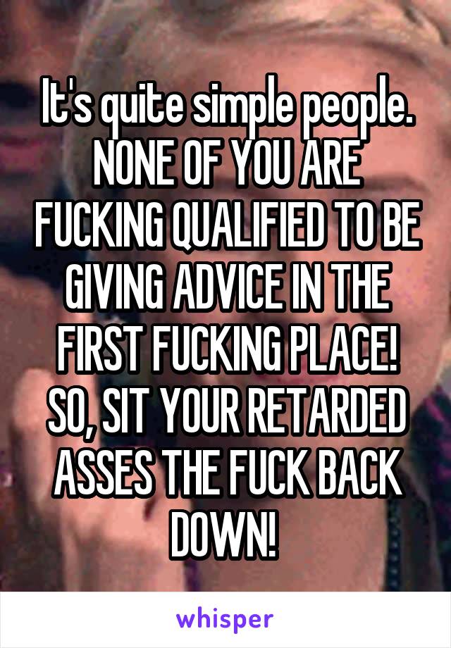 It's quite simple people.
NONE OF YOU ARE FUCKING QUALIFIED TO BE GIVING ADVICE IN THE FIRST FUCKING PLACE! SO, SIT YOUR RETARDED ASSES THE FUCK BACK DOWN! 