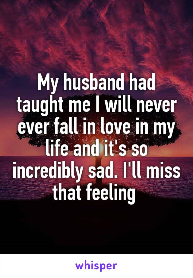 My husband had taught me I will never ever fall in love in my life and it's so incredibly sad. I'll miss that feeling 