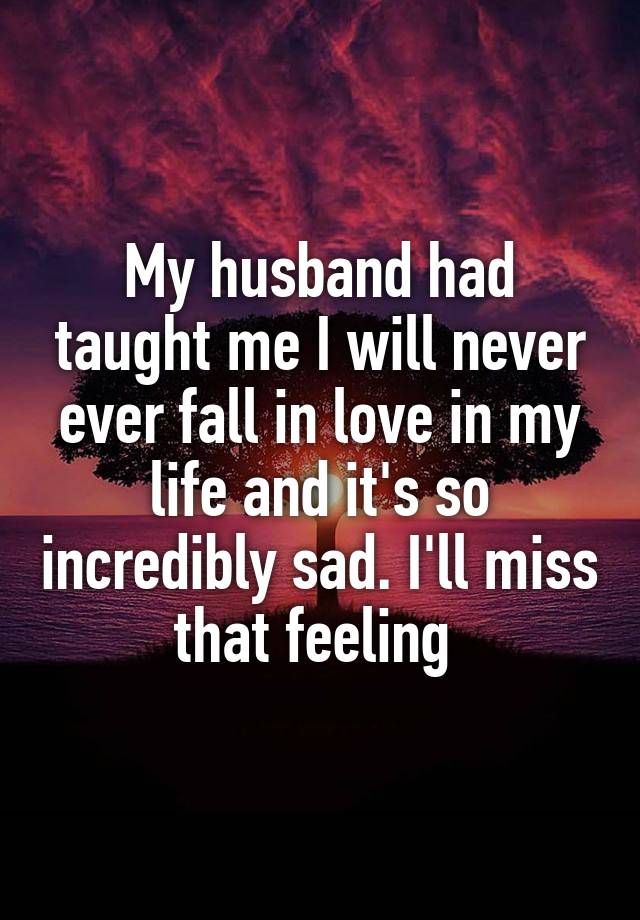 My husband had taught me I will never ever fall in love in my life and it's so incredibly sad. I'll miss that feeling 