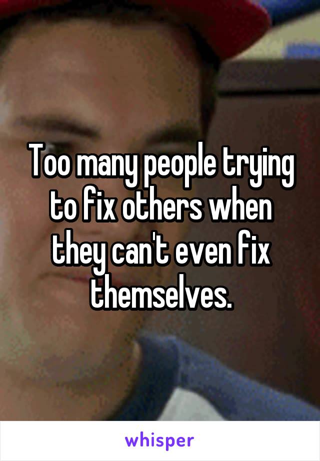 Too many people trying to fix others when they can't even fix themselves.