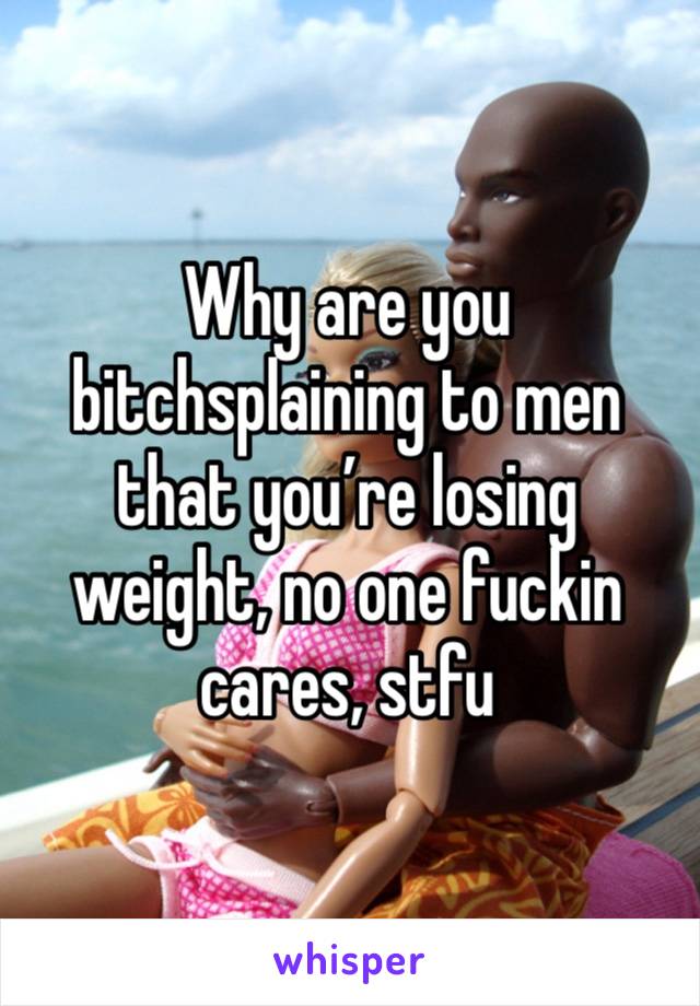 Why are you bitchsplaining to men that you’re losing weight, no one fuckin cares, stfu 