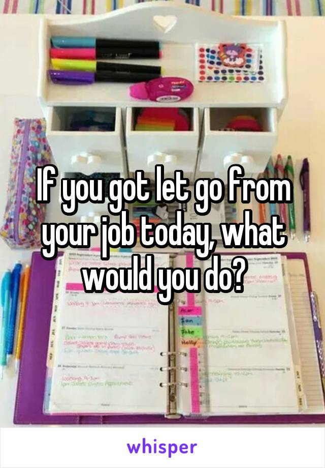 If you got let go from your job today, what would you do?