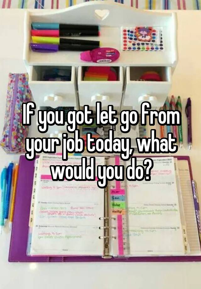 If you got let go from your job today, what would you do?