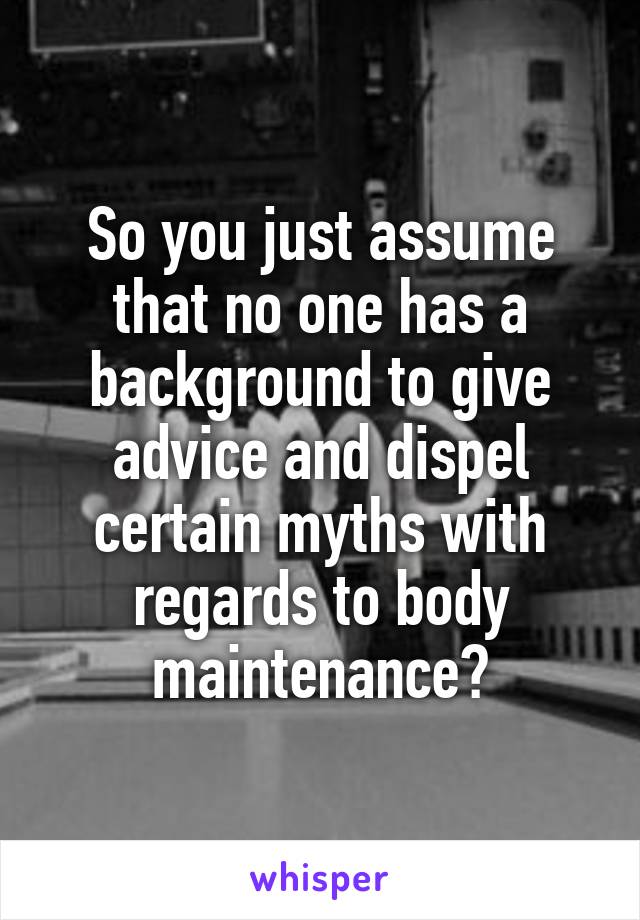 So you just assume that no one has a background to give advice and dispel certain myths with regards to body maintenance?