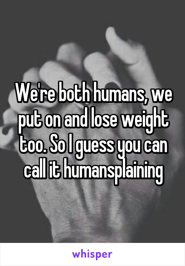 We're both humans, we put on and lose weight too. So I guess you can call it humansplaining