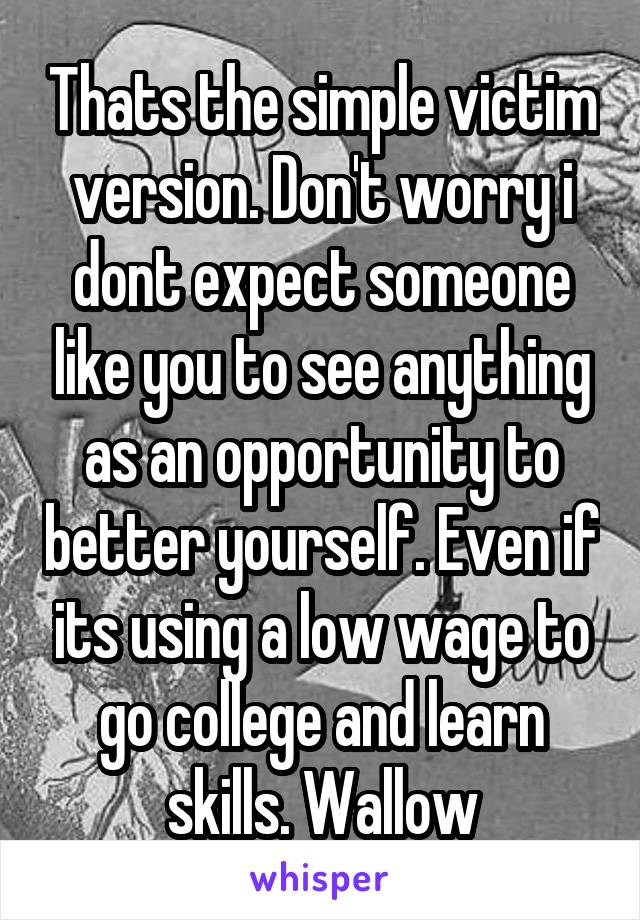 Thats the simple victim version. Don't worry i dont expect someone like you to see anything as an opportunity to better yourself. Even if its using a low wage to go college and learn skills. Wallow