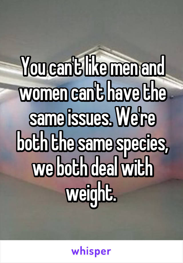 You can't like men and women can't have the same issues. We're both the same species, we both deal with weight. 