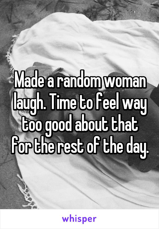 Made a random woman laugh. Time to feel way too good about that for the rest of the day.