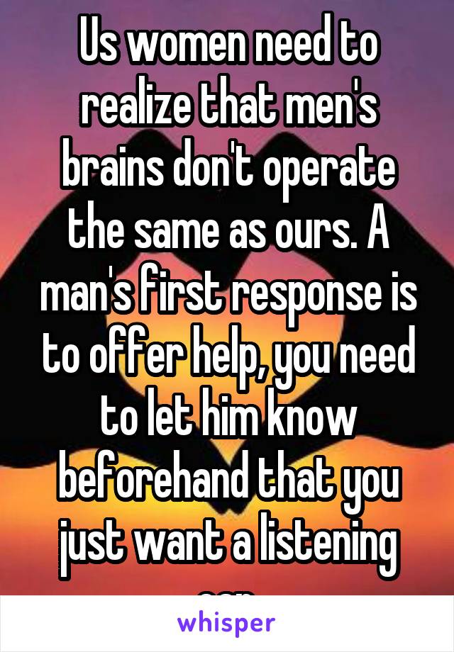 Us women need to realize that men's brains don't operate the same as ours. A man's first response is to offer help, you need to let him know beforehand that you just want a listening ear.