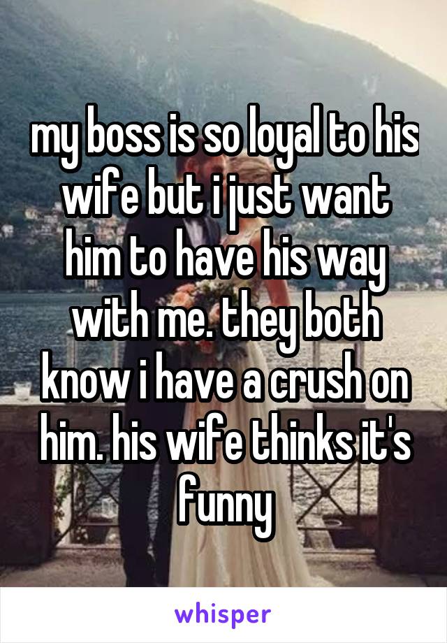 my boss is so loyal to his wife but i just want him to have his way with me. they both know i have a crush on him. his wife thinks it's funny