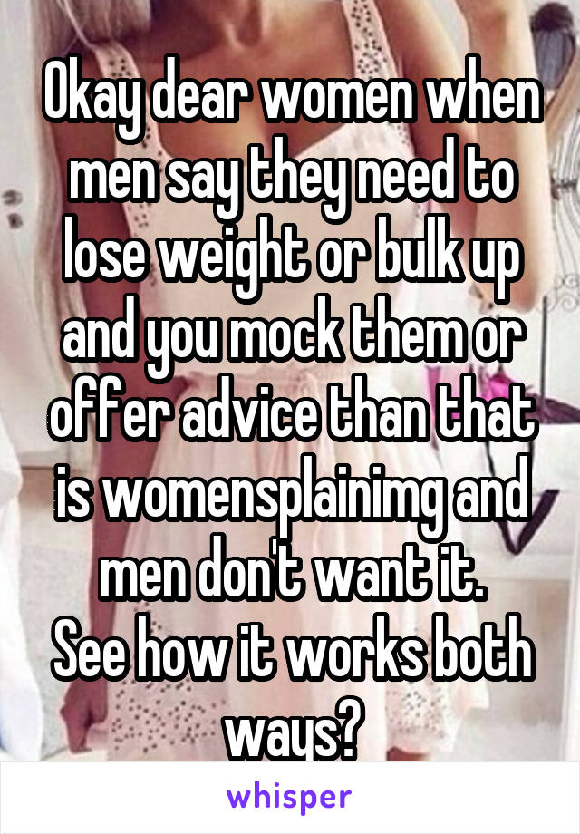 Okay dear women when men say they need to lose weight or bulk up and you mock them or offer advice than that is womensplainimg and men don't want it.
See how it works both ways?