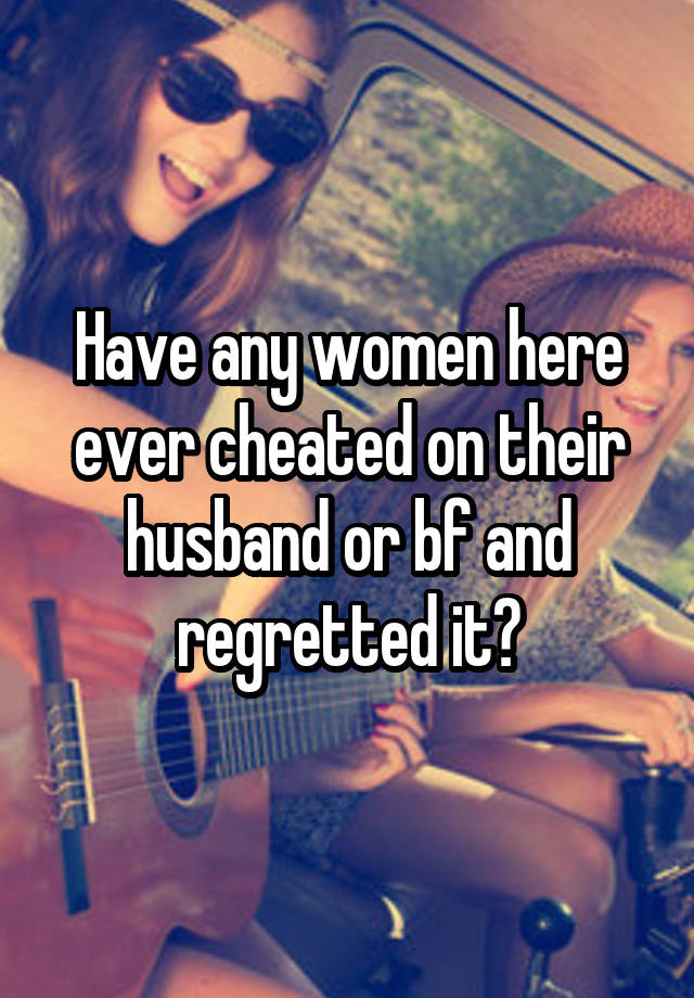 Have any women here ever cheated on their husband or bf and regretted it?