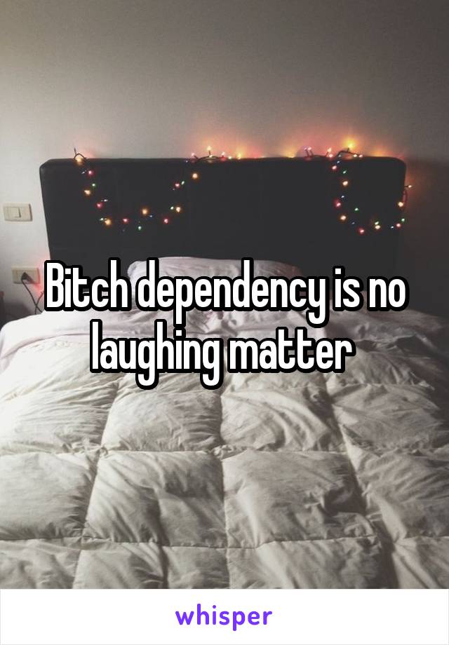 Bitch dependency is no laughing matter 