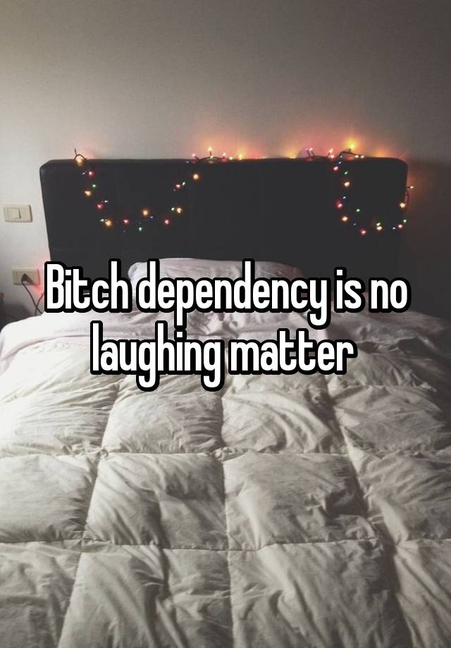 Bitch dependency is no laughing matter 