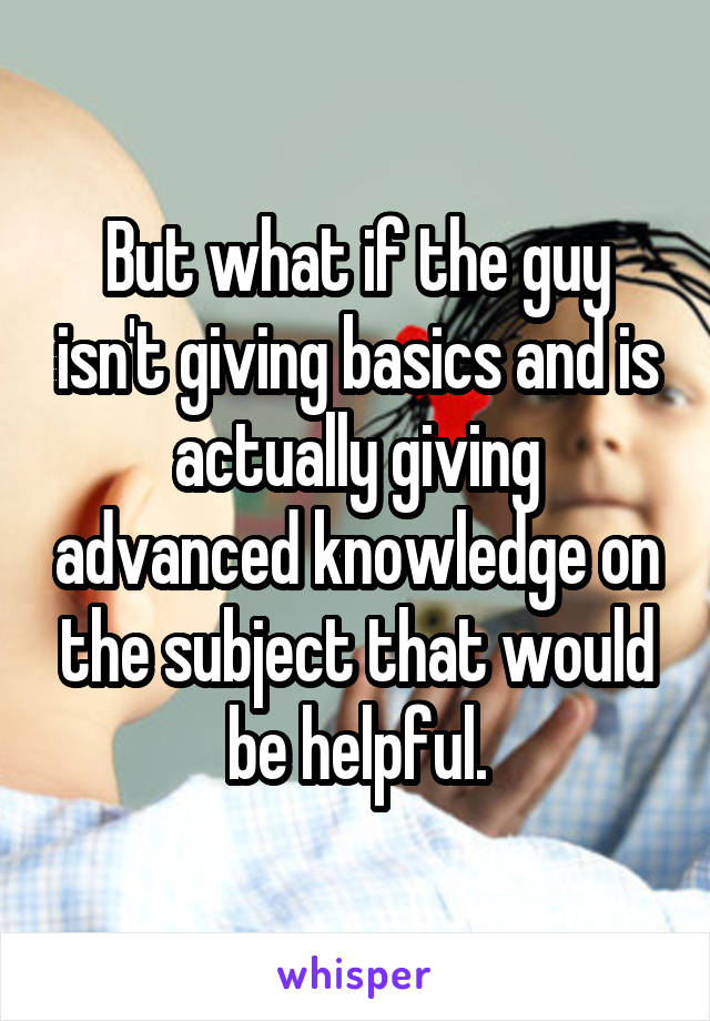 But what if the guy isn't giving basics and is actually giving advanced knowledge on the subject that would be helpful.