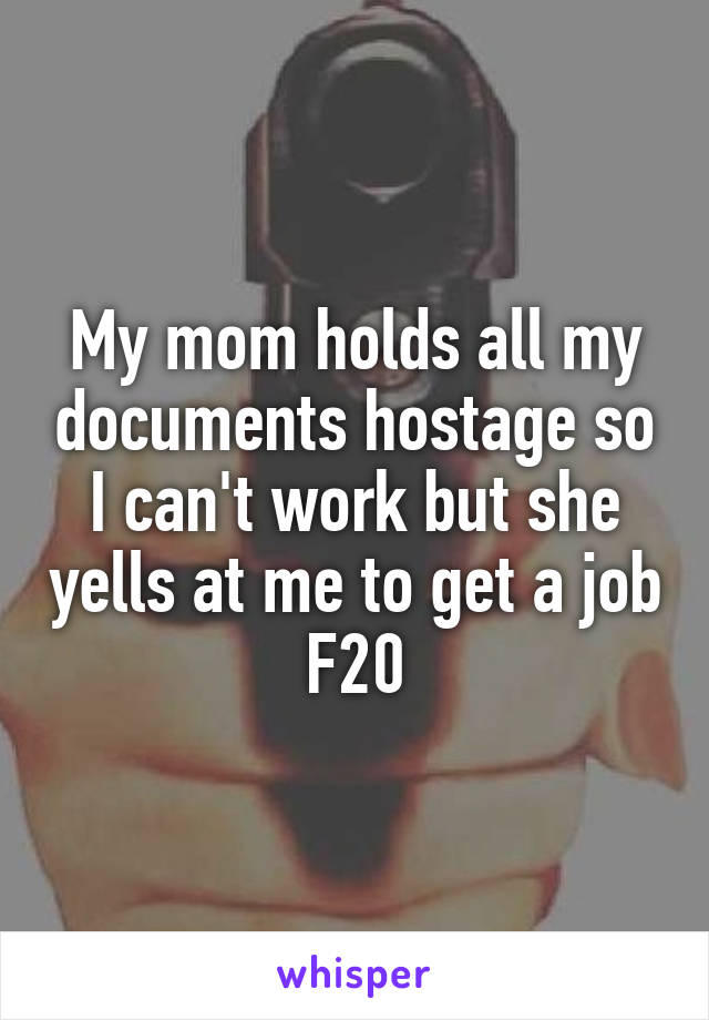 My mom holds all my documents hostage so I can't work but she yells at me to get a job
F20