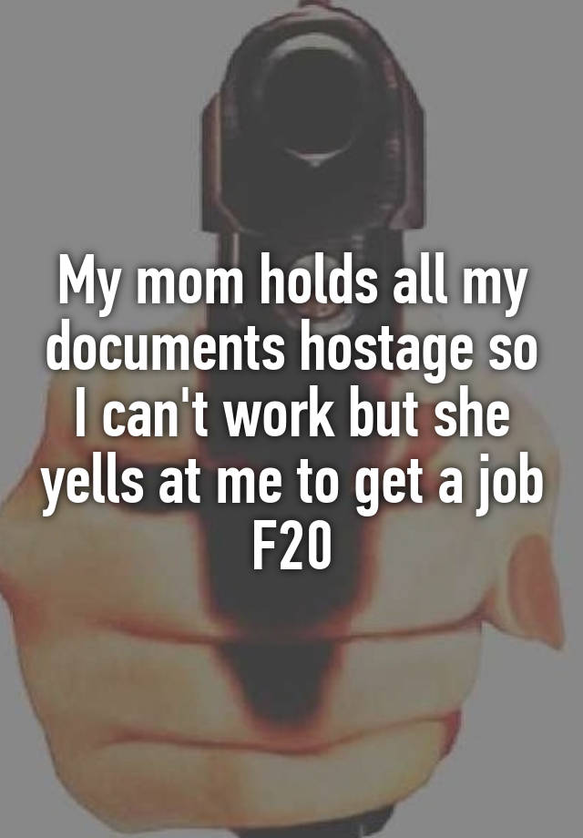 My mom holds all my documents hostage so I can't work but she yells at me to get a job
F20