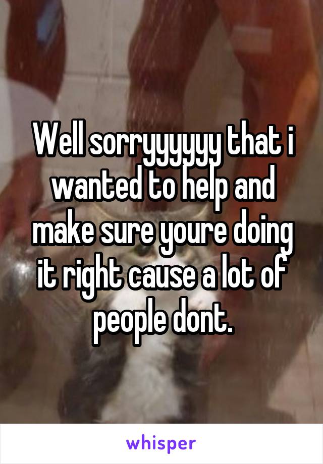 Well sorryyyyyy that i wanted to help and make sure youre doing it right cause a lot of people dont.