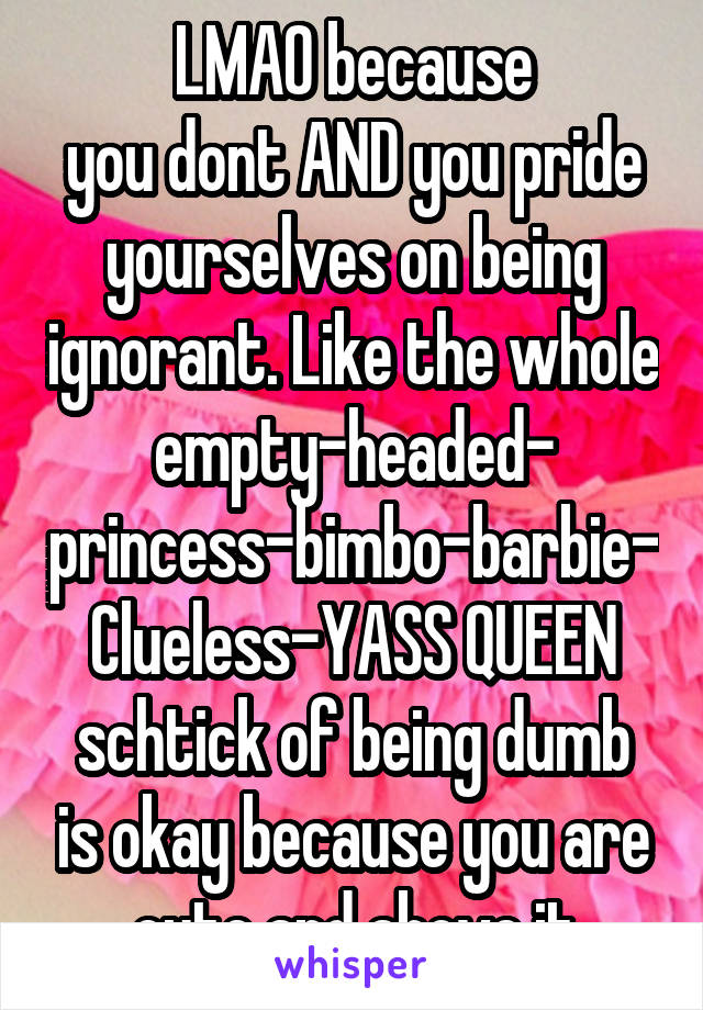 LMAO because
you dont AND you pride yourselves on being ignorant. Like the whole empty-headed-
princess-bimbo-barbie-Clueless-YASS QUEEN
schtick of being dumb is okay because you are cute and above it