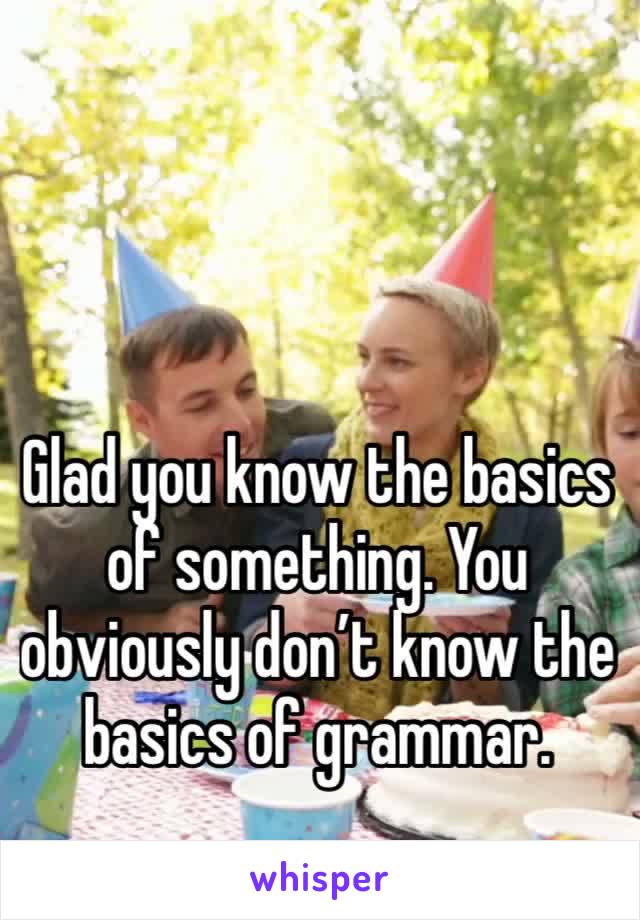 Glad you know the basics of something. You obviously don’t know the basics of grammar. 