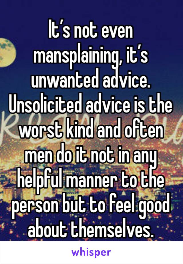 It’s not even mansplaining, it’s unwanted advice. Unsolicited advice is the worst kind and often men do it not in any helpful manner to the person but to feel good about themselves. 