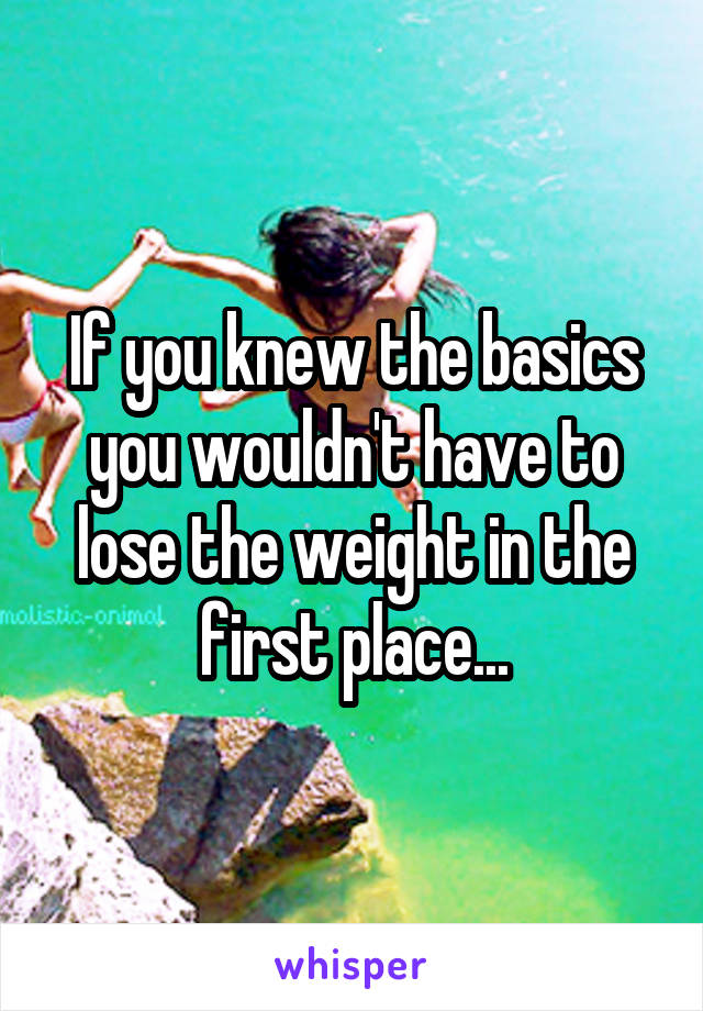 If you knew the basics you wouldn't have to lose the weight in the first place...