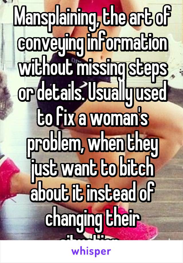 Mansplaining, the art of conveying information without missing steps or details. Usually used to fix a woman's problem, when they just want to bitch about it instead of changing their situation. 