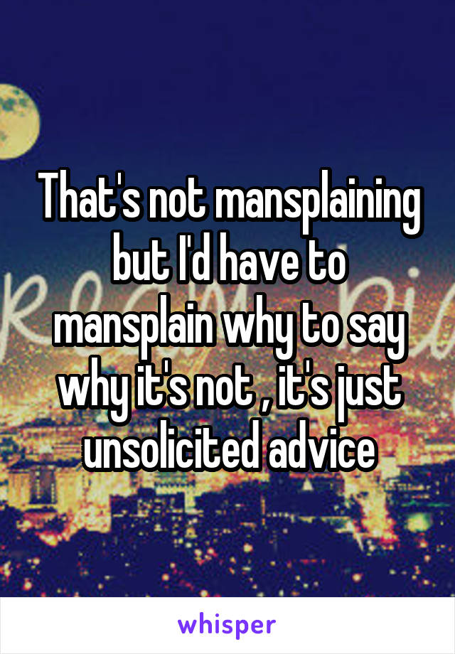 That's not mansplaining but I'd have to mansplain why to say why it's not , it's just unsolicited advice