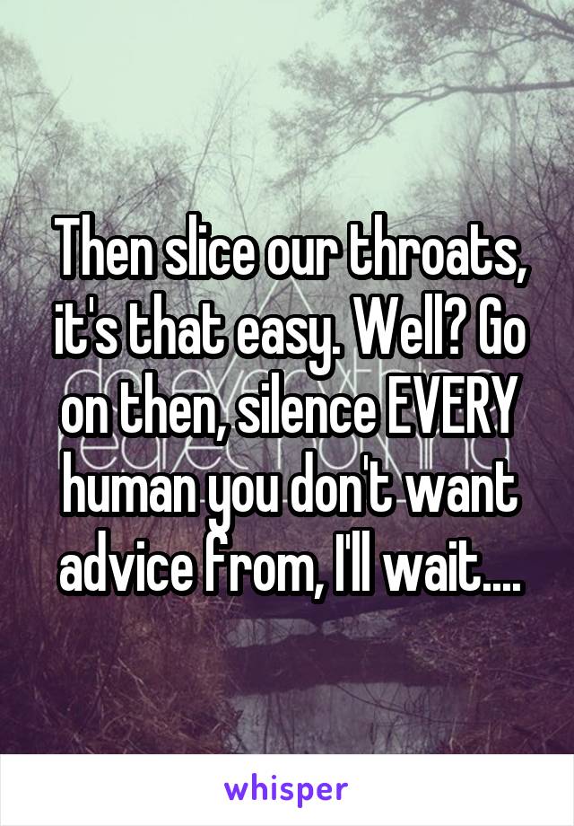 Then slice our throats, it's that easy. Well? Go on then, silence EVERY human you don't want advice from, I'll wait....