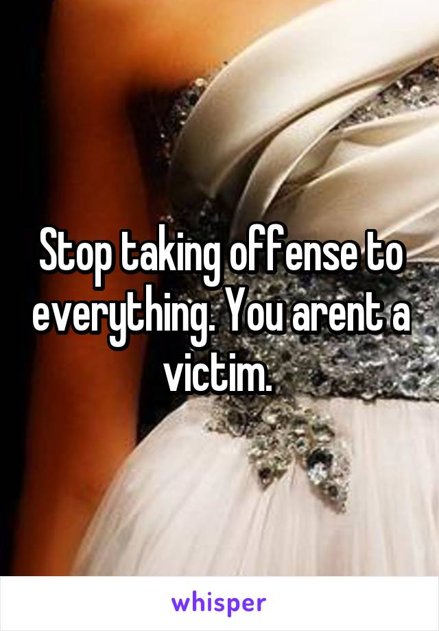 Stop taking offense to everything. You arent a victim. 