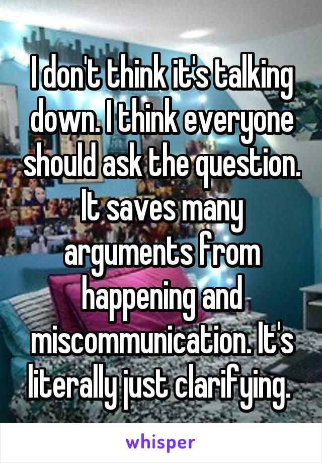 I don't think it's talking down. I think everyone should ask the question. It saves many arguments from happening and miscommunication. It's literally just clarifying. 