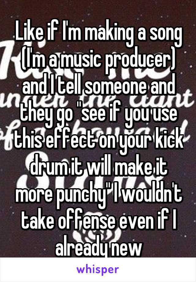 Like if I'm making a song (I'm a music producer) and I tell someone and they go "see if you use this effect on your kick drum it will make it more punchy" I wouldn't take offense even if I already new