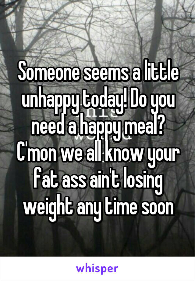 Someone seems a little unhappy today! Do you need a happy meal? C'mon we all know your fat ass ain't losing weight any time soon