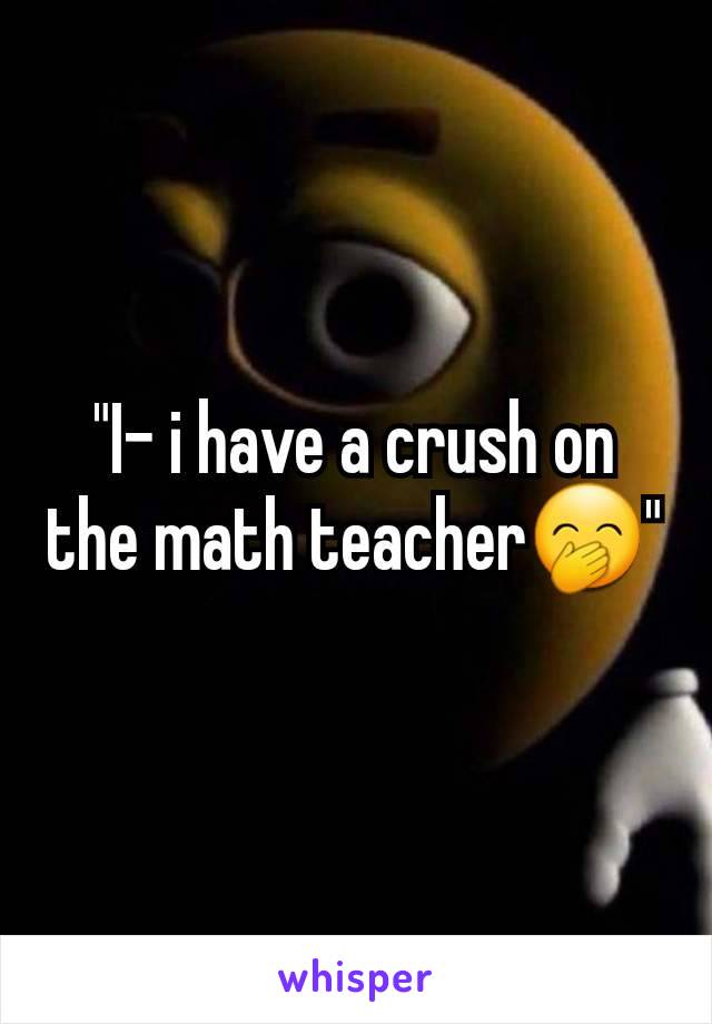 "I- i have a crush on the math teacher🤭"