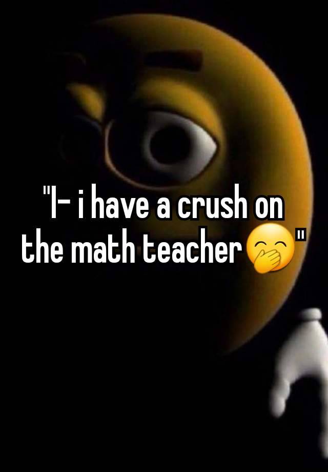 "I- i have a crush on the math teacher🤭"