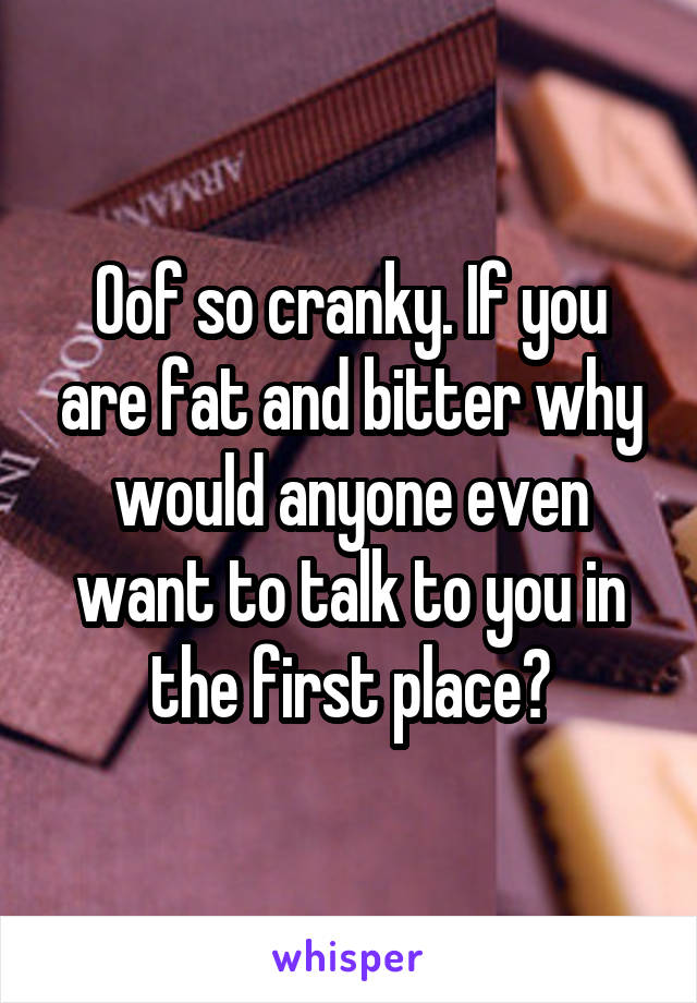 Oof so cranky. If you are fat and bitter why would anyone even want to talk to you in the first place?