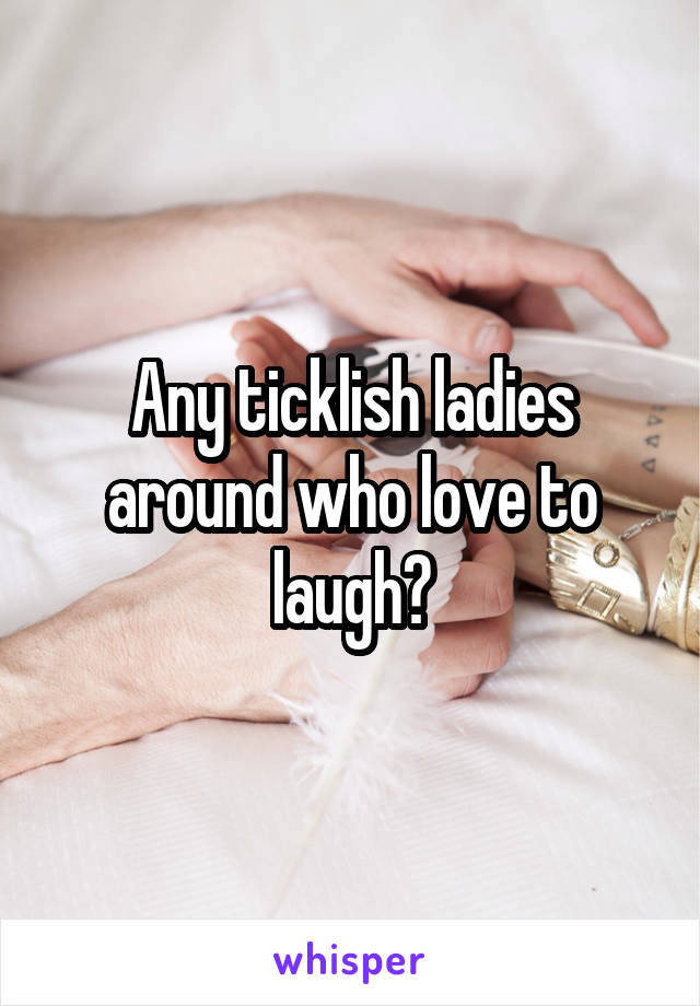 Any ticklish ladies around who love to laugh?