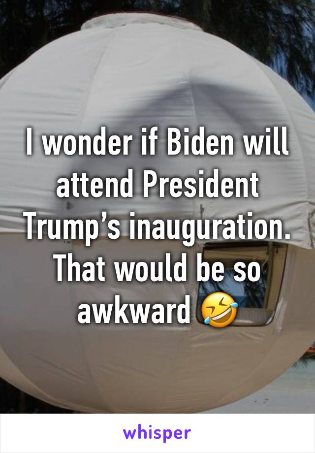 I wonder if Biden will attend President Trump’s inauguration. That would be so awkward 🤣