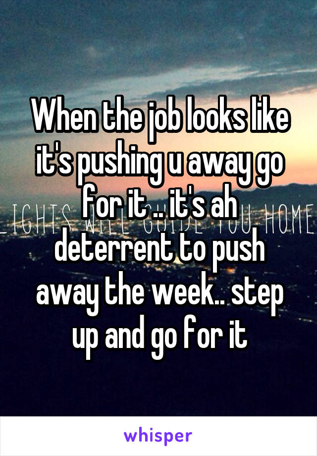 When the job looks like it's pushing u away go for it .. it's ah deterrent to push away the week.. step up and go for it